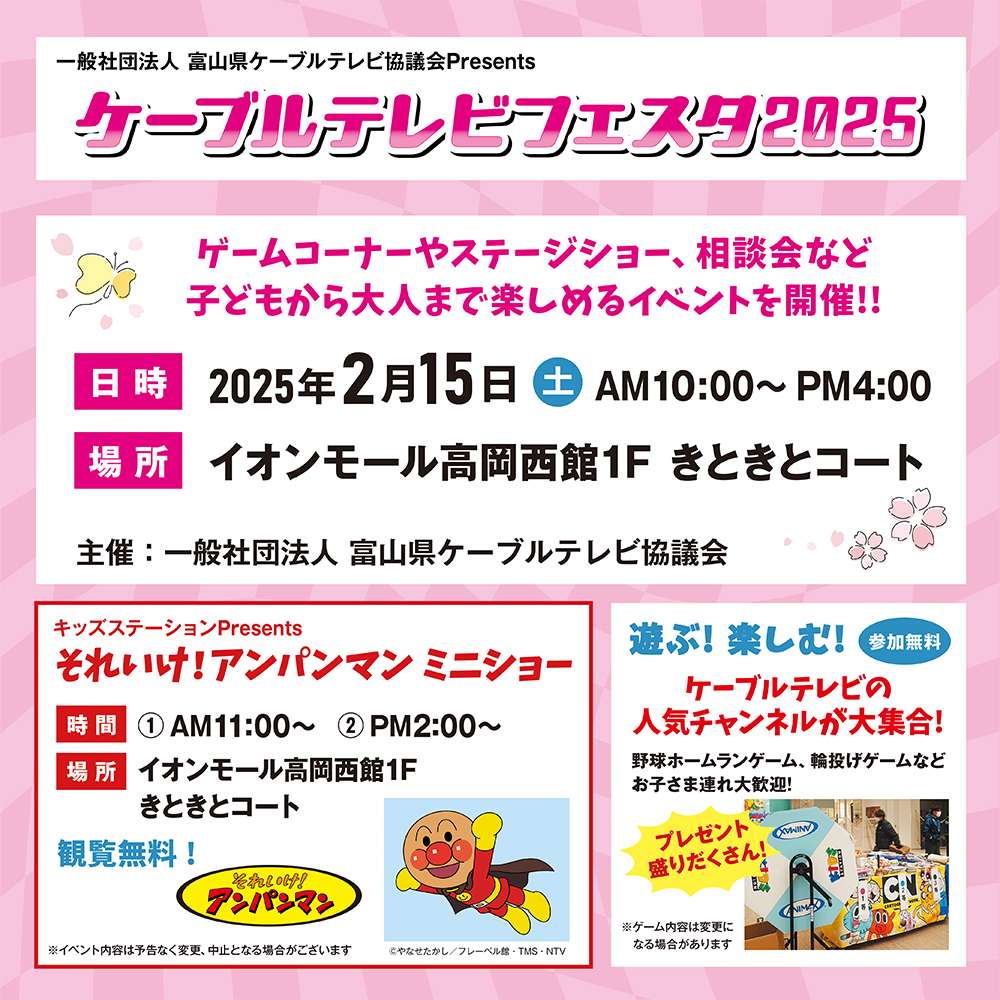 一般社団法人　富山県ケーブルテレビ協議会Presentsケーブルテレビフェスタ2025
日時　2025年2月15日（土）AM10：00～PM4：00
場所　イオンモール高岡西館1階きときとコート
キッズステーションPresents「それいけ！アンパンマンミニショー（観覧無料）」
時間①AM11時～②PM2時～
その他プレゼント盛りだくさん！ケーブルテレビの人気チャンネルが大集合！野球ホームランゲーム、輪投げゲームなどお子さま連れ大歓迎！
※ゲーム内容は変更になる場合があります。