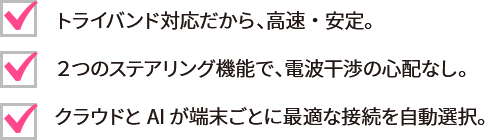 トライバンド対応だから、高速・安定。2つのステアリング機能で、電波干渉の心配なし。クラウドとAIが端末ごとに最適な接続を自動選択。